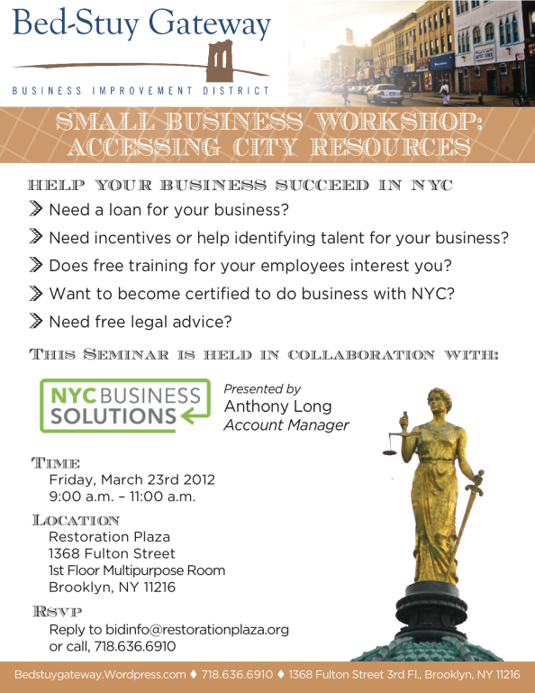 HELP YOUR BUSINESS SUCCEED IN NYC  > Need a loan for your business? > Need incentives or help identifying talent for your business?  > Does free training for your employees interest you?  > Want to become certified to do business with NYC?  > Need free legal advice?  This Seminar is held in collaboration with: NYC Business Solutions Presented by: Anthony Long, Account Manager Friday March 23rd 9 a.m. to 11 a.m. Restoration Plaza 1st Floor Multipurpose Room 1368 Fulton St.
